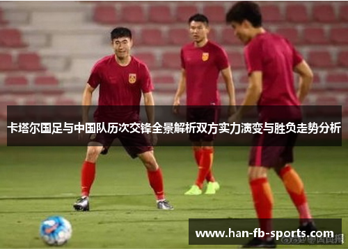 卡塔尔国足与中国队历次交锋全景解析双方实力演变与胜负走势分析 卡塔尔国足与中国队历次交锋全景解析双方实力演变与胜负走势分析