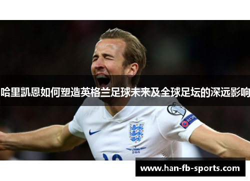 哈里凯恩如何塑造英格兰足球未来及全球足坛的深远影响