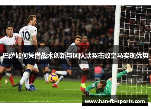 巴萨如何凭借战术创新与团队默契击败皇马实现优势