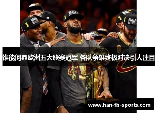 谁能问鼎欧洲五大联赛冠军 各队争雄终极对决引人注目