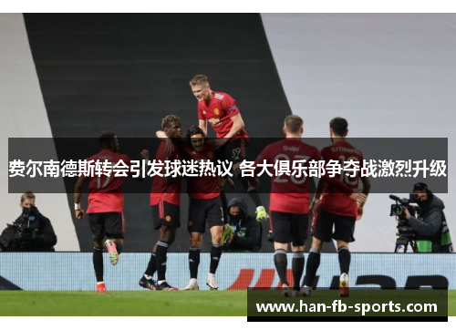 费尔南德斯转会引发球迷热议 各大俱乐部争夺战激烈升级