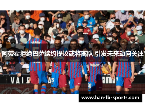 阿劳霍拒绝巴萨续约提议或将离队 引发未来动向关注 阿劳霍拒绝巴萨续约提议或将离队 引发未来动向关注